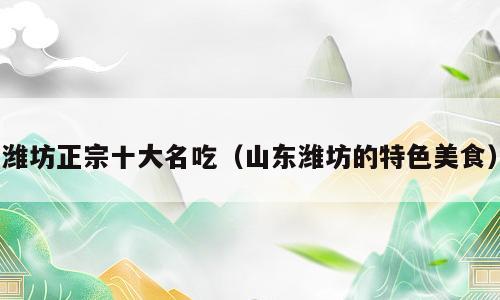潍坊正宗十大名吃（山东潍坊的特色美食）
