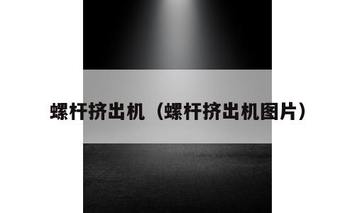 螺杆挤出机（螺杆挤出机图片）