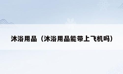 沐浴用品（沐浴用品能带上飞机吗）