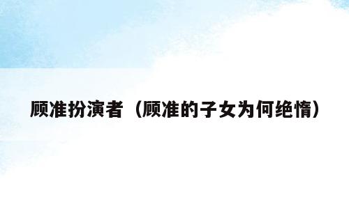 顾准扮演者（顾准的子女为何绝惰）