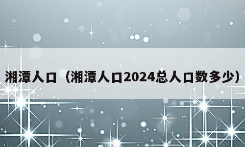 湘潭人口（湘潭人口2024总人口数多少）