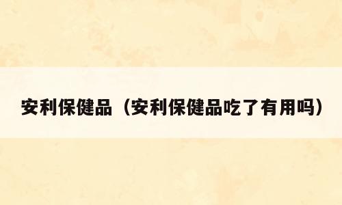 安利保健品（安利保健品吃了有用吗）