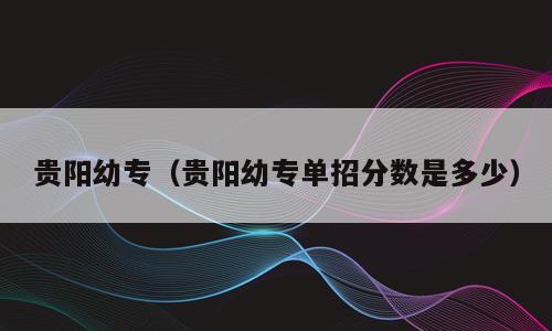 贵阳幼专（贵阳幼专单招分数是多少）