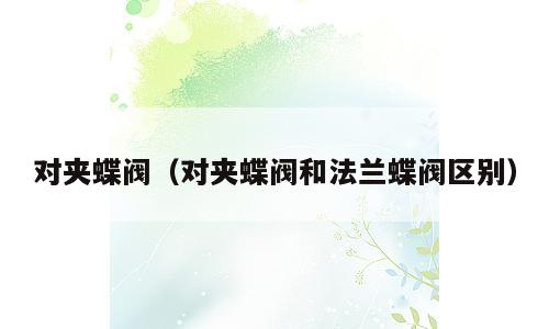 对夹蝶阀（对夹蝶阀和法兰蝶阀区别）