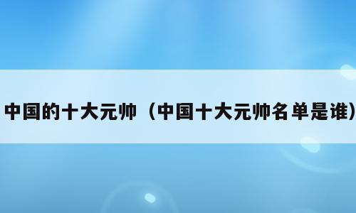 中国的十大元帅（中国十大元帅名单是谁）