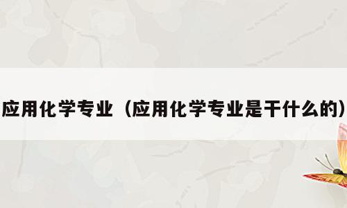 应用化学专业（应用化学专业是干什么的）