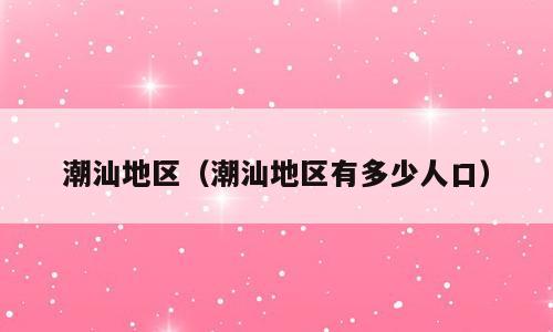 潮汕地区（潮汕地区有多少人口）
