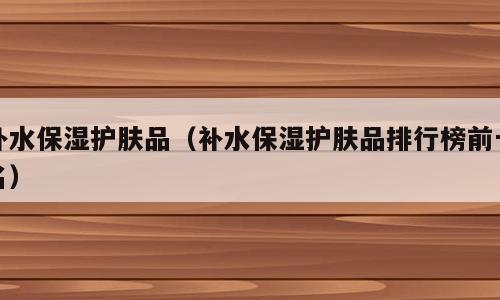 补水保湿护肤品（补水保湿护肤品排行榜前十名）