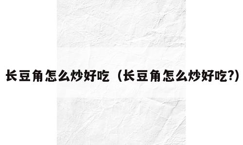 长豆角怎么炒好吃（长豆角怎么炒好吃?）