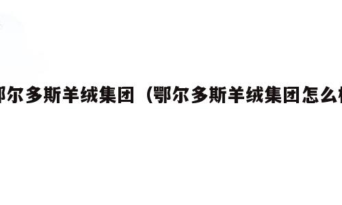 鄂尔多斯羊绒集团（鄂尔多斯羊绒集团怎么样）