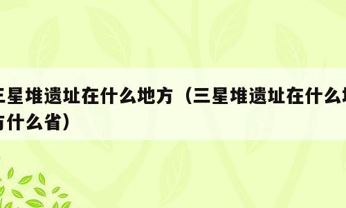 三星堆遗址在什么地方（三星堆遗址在什么地方什么省）
