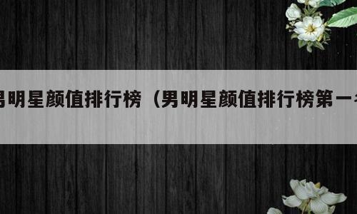 男明星颜值排行榜（男明星颜值排行榜第一名）