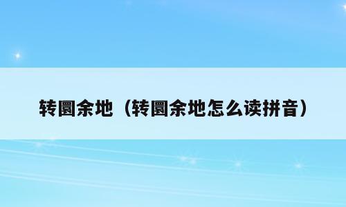 转圜余地（转圜余地怎么读拼音）