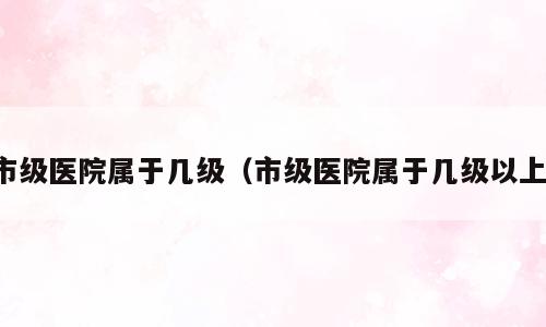 市级医院属于几级（市级医院属于几级以上）