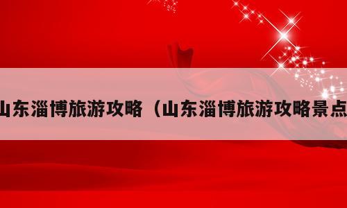 山东淄博旅游攻略（山东淄博旅游攻略景点）