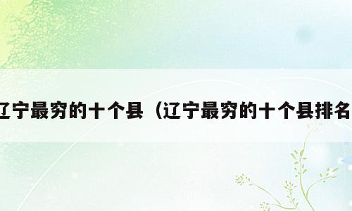 辽宁最穷的十个县（辽宁最穷的十个县排名）