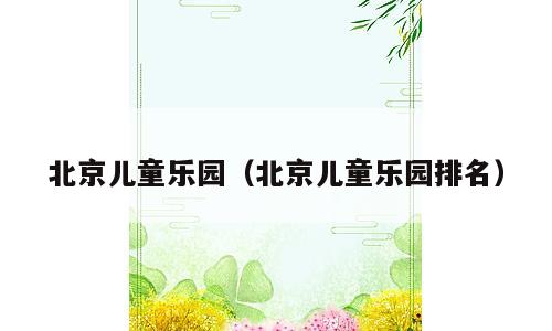 北京儿童乐园（北京儿童乐园排名）
