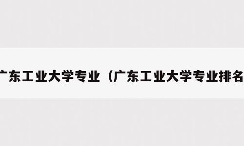广东工业大学专业（广东工业大学专业排名）