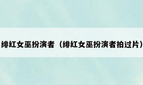 绯红女巫扮演者（绯红女巫扮演者拍过片）