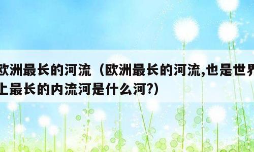 欧洲最长的河流（欧洲最长的河流,也是世界上最长的内流河是什么河?）