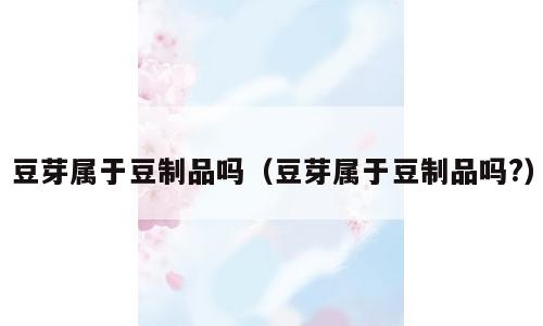 豆芽属于豆制品吗（豆芽属于豆制品吗?）