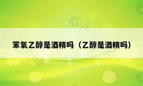 苯氧乙醇是酒精吗（乙醇是酒精吗）