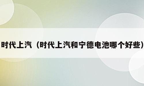 时代上汽（时代上汽和宁德电池哪个好些）