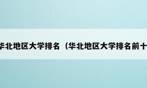华北地区大学排名（华北地区大学排名前十）