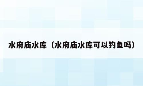 水府庙水库（水府庙水库可以钓鱼吗）