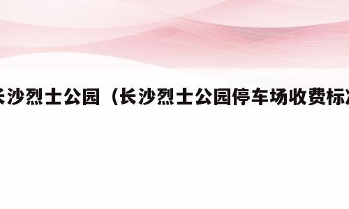 长沙烈士公园（长沙烈士公园停车场收费标准）