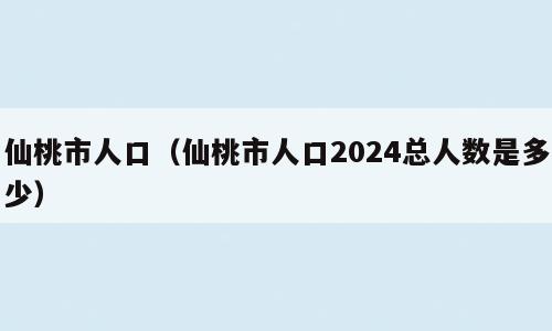 仙桃市人口（仙桃市人口2024总人数是多少）
