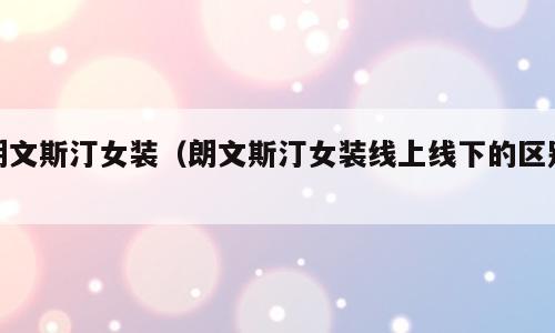 朗文斯汀女装（朗文斯汀女装线上线下的区别）