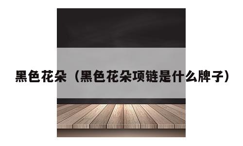 黑色花朵（黑色花朵项链是什么牌子）