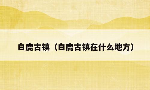 白鹿古镇（白鹿古镇在什么地方）