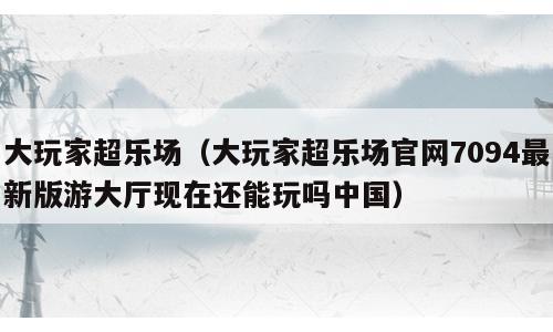 大玩家超乐场（大玩家超乐场官网7094最新版游大厅现在还能玩吗中国）