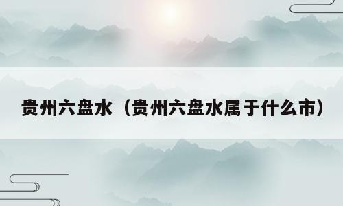 贵州六盘水（贵州六盘水属于什么市）