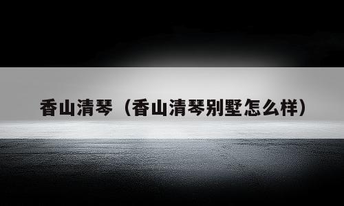 香山清琴（香山清琴别墅怎么样）