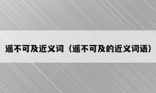 遥不可及近义词（遥不可及的近义词语）