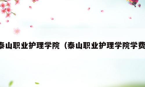 泰山职业护理学院（泰山职业护理学院学费）