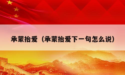 承蒙抬爱（承蒙抬爱下一句怎么说）