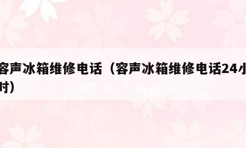 容声冰箱维修电话（容声冰箱维修电话24小时）