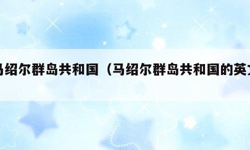 马绍尔群岛共和国（马绍尔群岛共和国的英文）