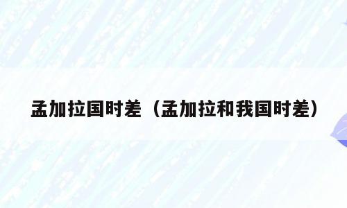 孟加拉国时差（孟加拉和我国时差）