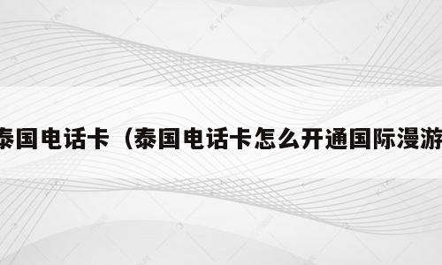泰国电话卡（泰国电话卡怎么开通国际漫游）