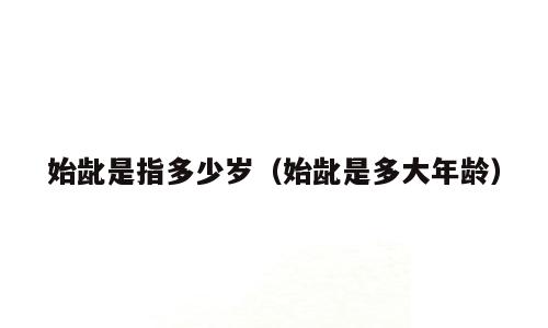 始龀是指多少岁（始龀是多大年龄）