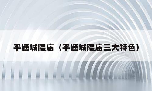 平遥城隍庙（平遥城隍庙三大特色）