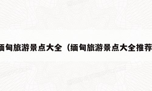 缅甸旅游景点大全（缅甸旅游景点大全推荐）