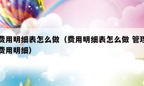 费用明细表怎么做（费用明细表怎么做 管理费用明细）