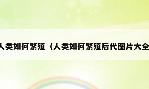 人类如何繁殖（人类如何繁殖后代图片大全）