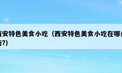 西安特色美食小吃（西安特色美食小吃在哪条街?）